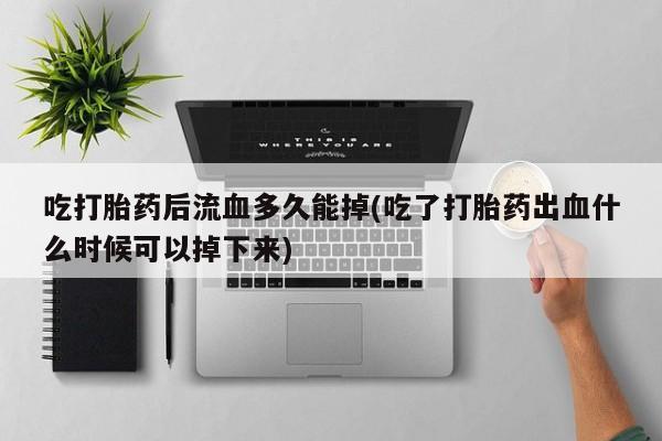 卖打胎药的微信吃打胎药后流血多久能掉(吃了打胎药出血什么时候可以掉下来)