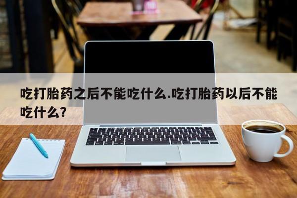 卖打胎药的微信吃打胎药之后不能吃什么.吃打胎药以后不能吃什么？