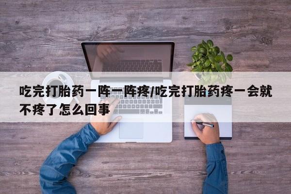 卖打胎药的微信吃完打胎药一阵一阵疼/吃完打胎药疼一会就不疼了怎么回事