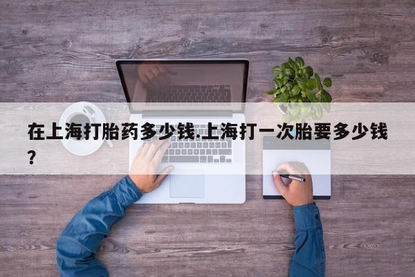 卖打胎药的微信在上海打胎药多少钱.上海打一次胎要多少钱？