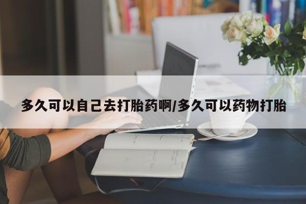 卖打胎药的微信多久可以自己去打胎药啊/多久可以药物打胎