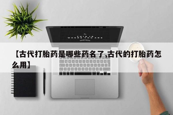 卖打胎药的微信【古代打胎药是哪些药名了,古代的打胎药怎么用】