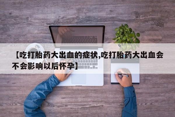 卖打胎药的微信【吃打胎药大出血的症状,吃打胎药大出血会不会影响以后怀孕】