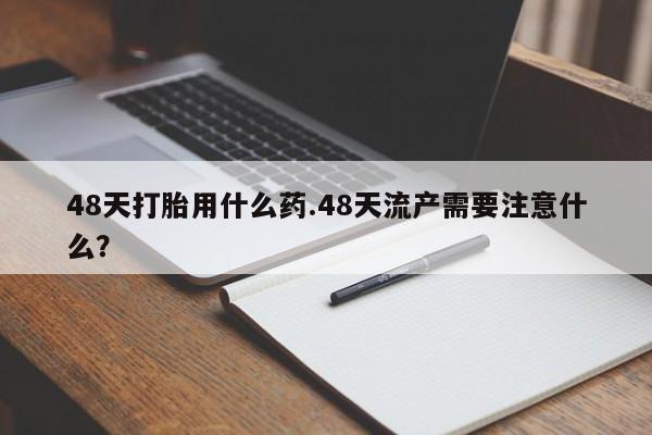 卖打胎药的微信48天打胎用什么药.48天流产需要注意什么？