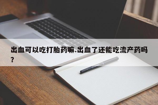 卖打胎药的微信出血可以吃打胎药嘛.出血了还能吃流产药吗？