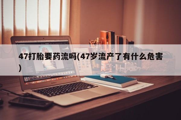 卖打胎药的微信47打胎要药流吗(47岁流产了有什么危害)