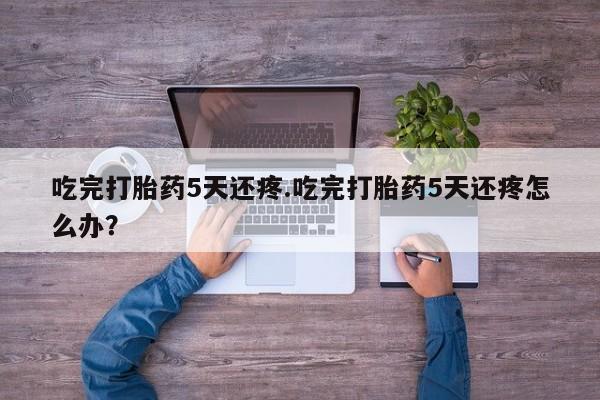 卖打胎药的微信吃完打胎药5天还疼.吃完打胎药5天还疼怎么办？