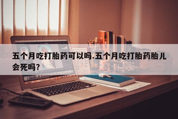 卖打胎药的微信五个月吃打胎药可以吗.五个月吃打胎药胎儿会死吗？