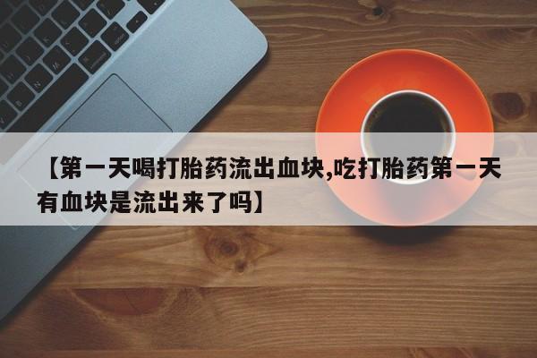 卖打胎药的微信【第一天喝打胎药流出血块,吃打胎药第一天有血块是流出来了吗】