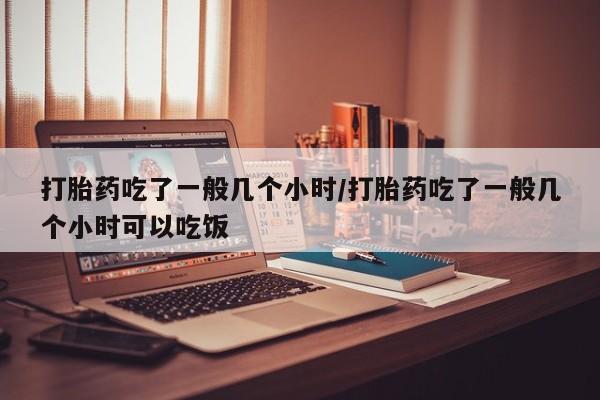 卖打胎药的微信打胎药吃了一般几个小时/打胎药吃了一般几个小时可以吃饭