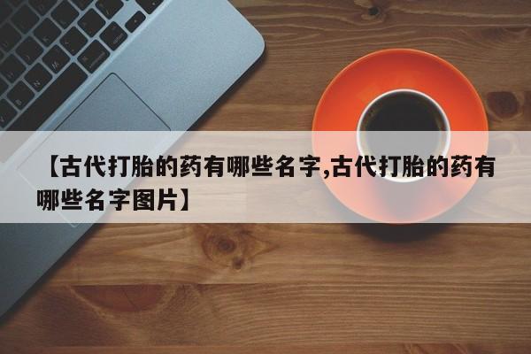 卖打胎药的微信【古代打胎的药有哪些名字,古代打胎的药有哪些名字图片】