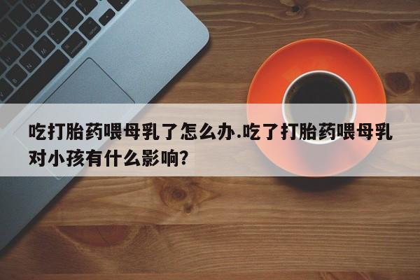 卖打胎药的微信吃打胎药喂母乳了怎么办.吃了打胎药喂母乳对小孩有什么影响？