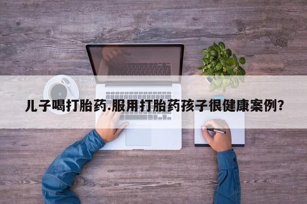 卖打胎药的微信儿子喝打胎药.服用打胎药孩子很健康案例？