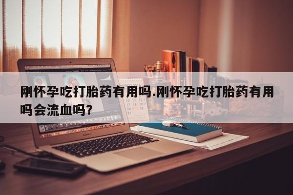 卖打胎药的微信刚怀孕吃打胎药有用吗.刚怀孕吃打胎药有用吗会流血吗？