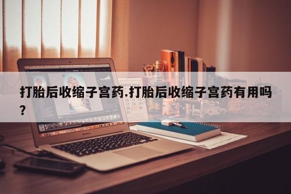 卖打胎药的微信打胎后收缩子宫药.打胎后收缩子宫药有用吗？