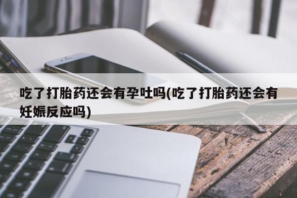 卖打胎药的微信吃了打胎药还会有孕吐吗(吃了打胎药还会有妊娠反应吗)