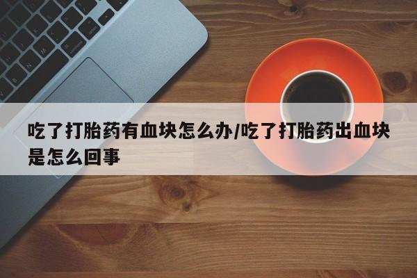 卖打胎药的微信吃了打胎药有血块怎么办/吃了打胎药出血块是怎么回事