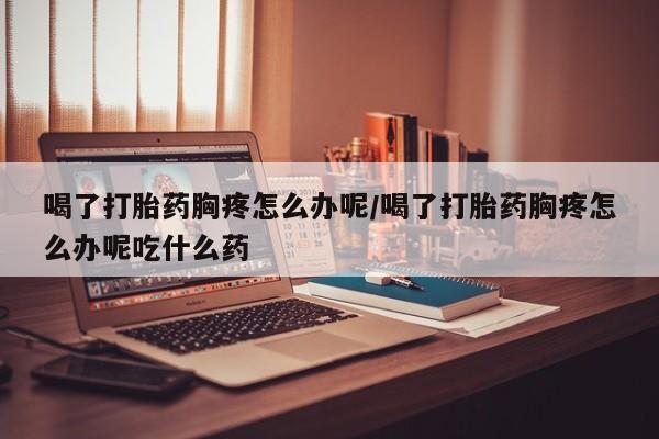 卖打胎药的微信喝了打胎药胸疼怎么办呢/喝了打胎药胸疼怎么办呢吃什么药