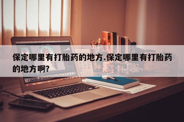 卖打胎药的微信保定哪里有打胎药的地方.保定哪里有打胎药的地方啊？