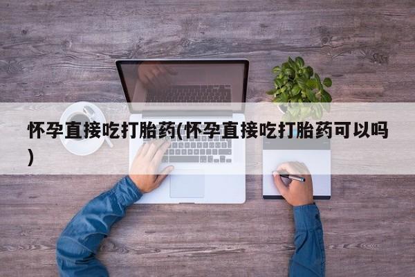 卖打胎药的微信怀孕直接吃打胎药(怀孕直接吃打胎药可以吗)