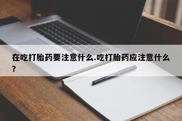 卖打胎药的微信在吃打胎药要注意什么.吃打胎药应注意什么？
