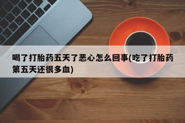 卖打胎药的微信喝了打胎药五天了恶心怎么回事(吃了打胎药第五天还很多血)