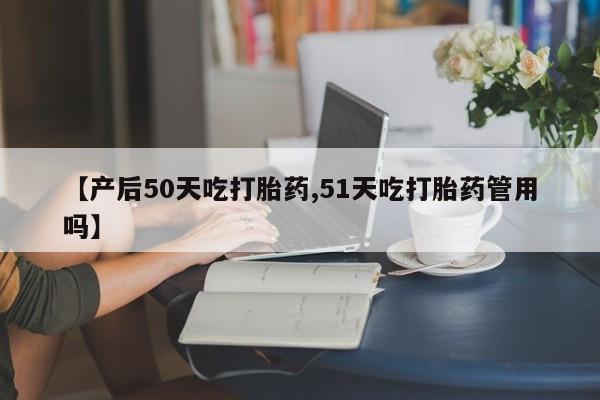 卖打胎药的微信【产后50天吃打胎药,51天吃打胎药管用吗】