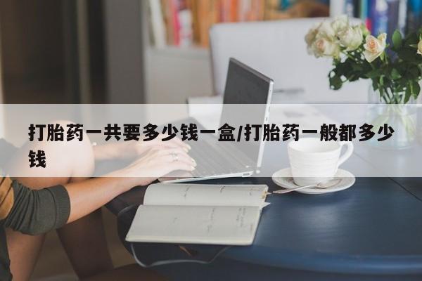 卖打胎药的微信打胎药一共要多少钱一盒/打胎药一般都多少钱