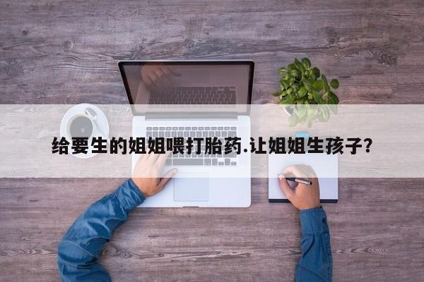 卖打胎药的微信给要生的姐姐喂打胎药.让姐姐生孩子?