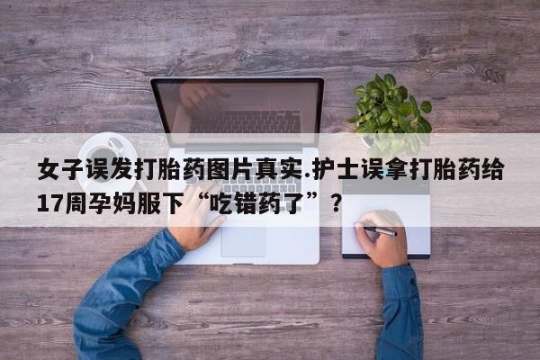 卖打胎药的微信女子误发打胎药图片真实.护士误拿打胎药给17周孕妈服下“吃错药了”？
