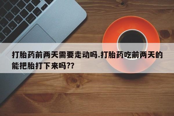 卖打胎药的微信打胎药前两天需要走动吗.打胎药吃前两天的能把胎打下来吗?？