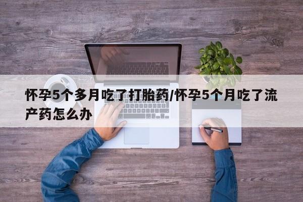 卖打胎药的微信怀孕5个多月吃了打胎药/怀孕5个月吃了流产药怎么办