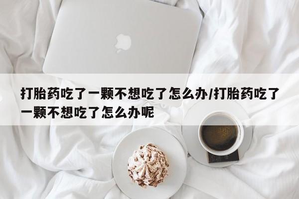 卖打胎药的微信打胎药吃了一颗不想吃了怎么办/打胎药吃了一颗不想吃了怎么办呢