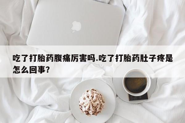 卖打胎药的微信吃了打胎药腹痛厉害吗.吃了打胎药肚子疼是怎么回事？