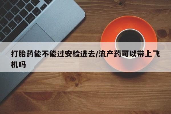 卖打胎药的微信打胎药能不能过安检进去/流产药可以带上飞机吗