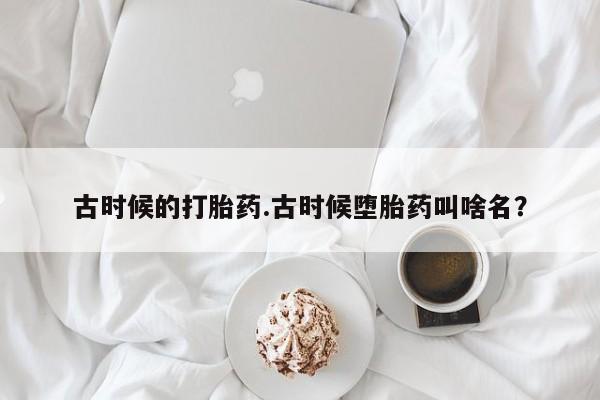 卖打胎药的微信古时候的打胎药.古时候堕胎药叫啥名？