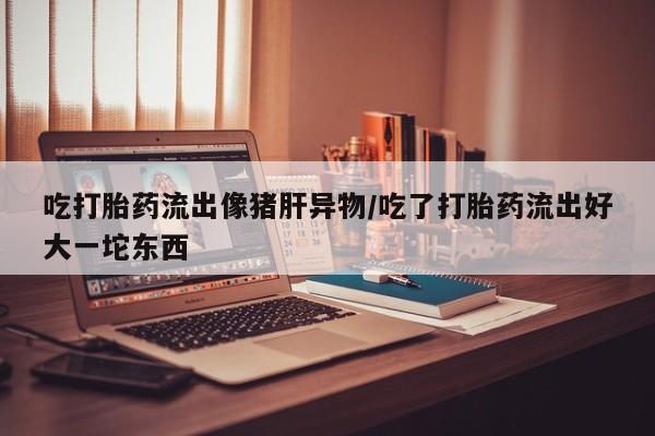 卖打胎药的微信吃打胎药流出像猪肝异物/吃了打胎药流出好大一坨东西