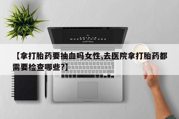 卖打胎药的微信【拿打胎药要抽血吗女性,去医院拿打胎药都需要检查哪些?】