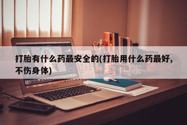 卖打胎药的微信打胎有什么药最安全的(打胎用什么药最好,不伤身体)