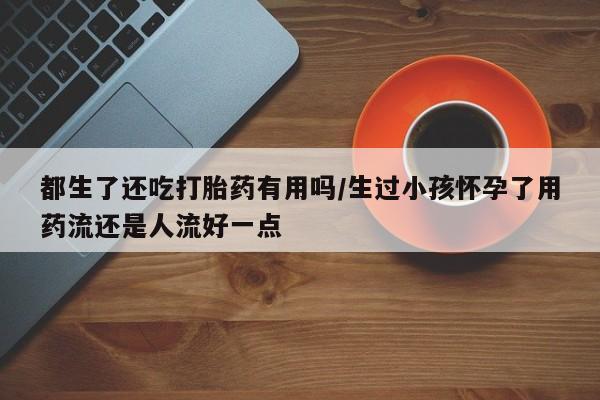 卖打胎药的微信都生了还吃打胎药有用吗/生过小孩怀孕了用药流还是人流好一点