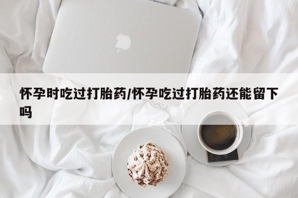 卖打胎药的微信怀孕时吃过打胎药/怀孕吃过打胎药还能留下吗