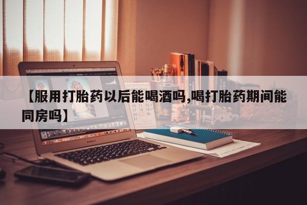 卖打胎药的微信【服用打胎药以后能喝酒吗,喝打胎药期间能同房吗】