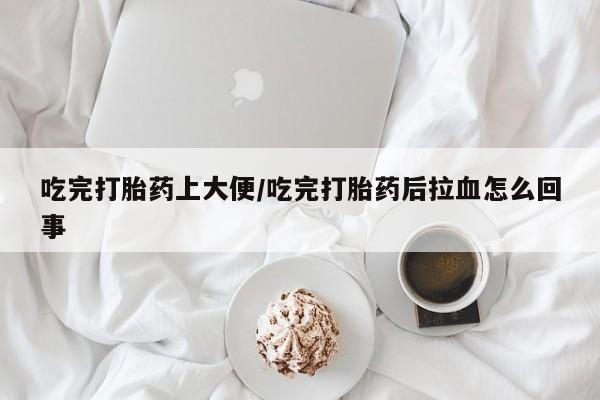 卖打胎药的微信吃完打胎药上大便/吃完打胎药后拉血怎么回事