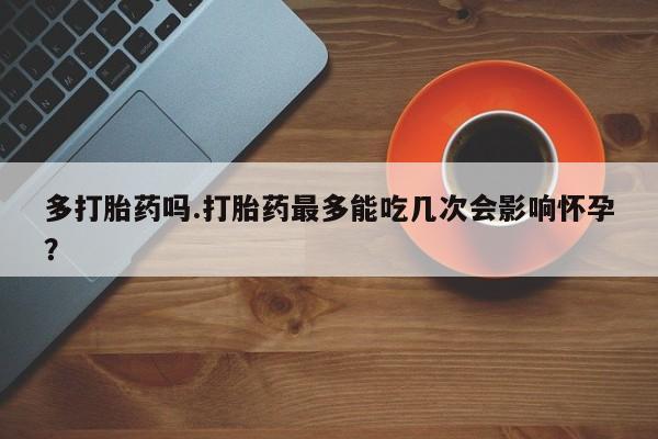 卖打胎药的微信多打胎药吗.打胎药最多能吃几次会影响怀孕？