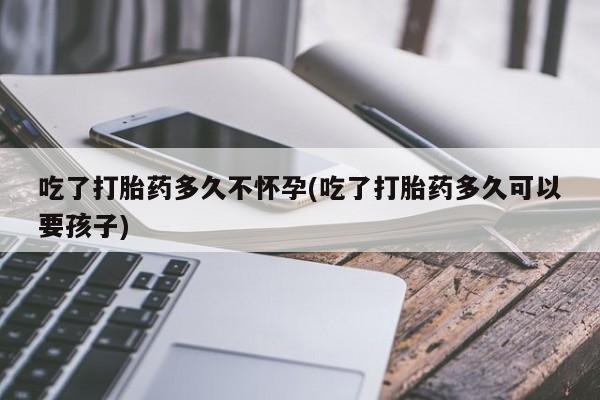 卖打胎药的微信吃了打胎药多久不怀孕(吃了打胎药多久可以要孩子)