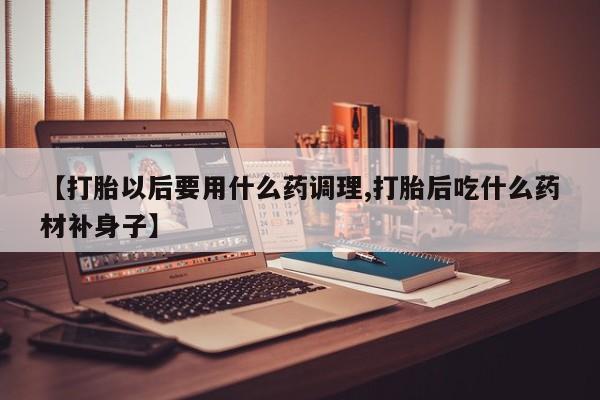 卖打胎药的微信【打胎以后要用什么药调理,打胎后吃什么药材补身子】
