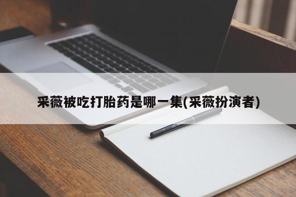 卖打胎药的微信采薇被吃打胎药是哪一集(采薇扮演者)