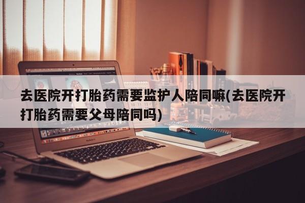 卖打胎药的微信去医院开打胎药需要监护人陪同嘛(去医院开打胎药需要父母陪同吗)