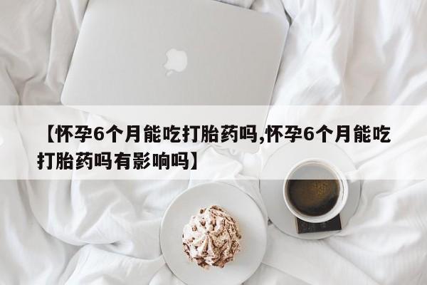 卖打胎药的微信【怀孕6个月能吃打胎药吗,怀孕6个月能吃打胎药吗有影响吗】