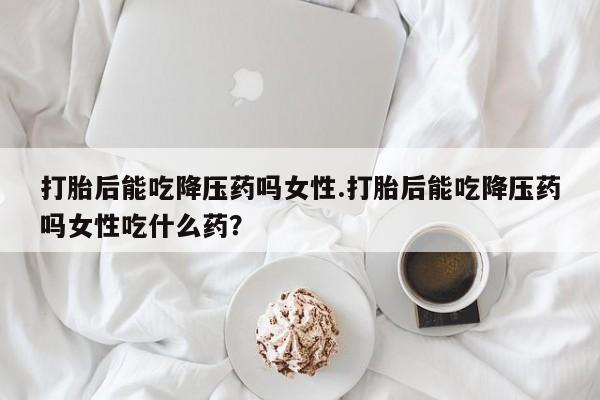 卖打胎药的微信打胎后能吃降压药吗女性.打胎后能吃降压药吗女性吃什么药?